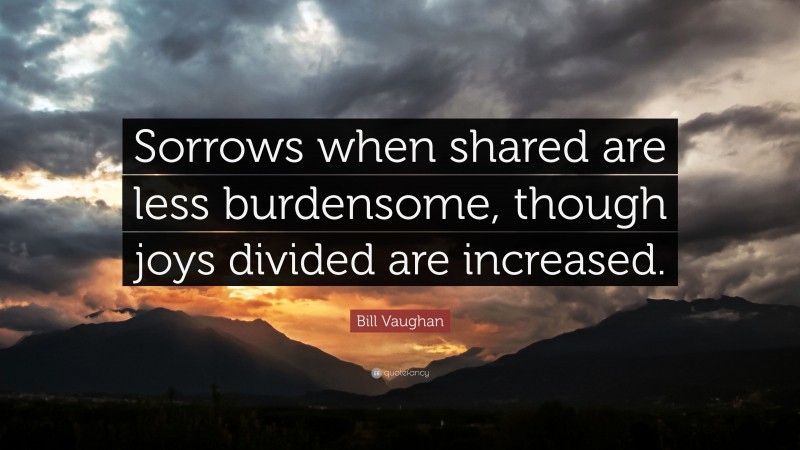 Bill Vaughan Quote: “Sorrows when shared are less burdensome, though joys divided are increased.”