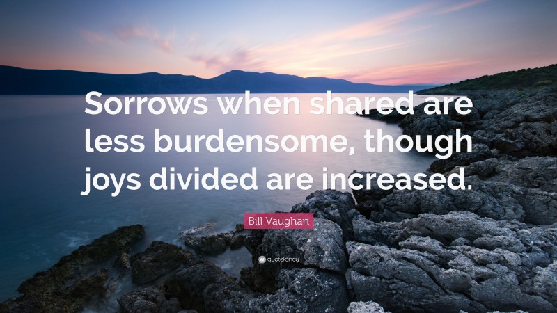 Bill Vaughan Quote: “Sorrows when shared are less burdensome, though joys divided are increased.”