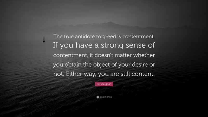 Bill Vaughan Quote: “The true antidote to greed is contentment. If you have a strong sense of contentment, it doesn’t matter whether you obtain the object of your desire or not. Either way, you are still content.”