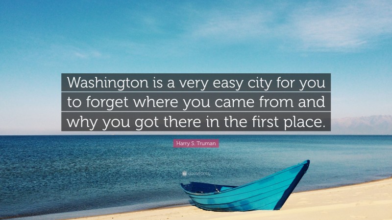 Harry S. Truman Quote: “Washington is a very easy city for you to forget where you came from and why you got there in the first place.”