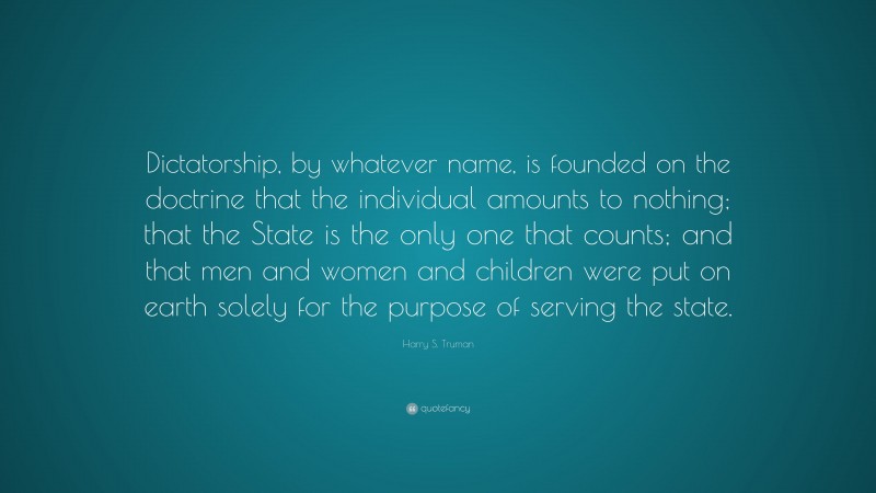 Harry S. Truman Quote: “Dictatorship, by whatever name, is founded on the doctrine that the individual amounts to nothing; that the State is the only one that counts; and that men and women and children were put on earth solely for the purpose of serving the state.”