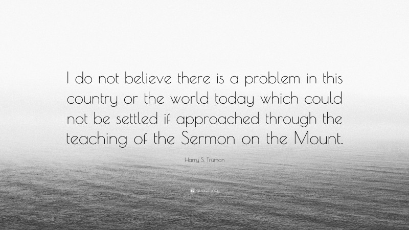 Harry S. Truman Quote: “I do not believe there is a problem in this country or the world today which could not be settled if approached through the teaching of the Sermon on the Mount.”