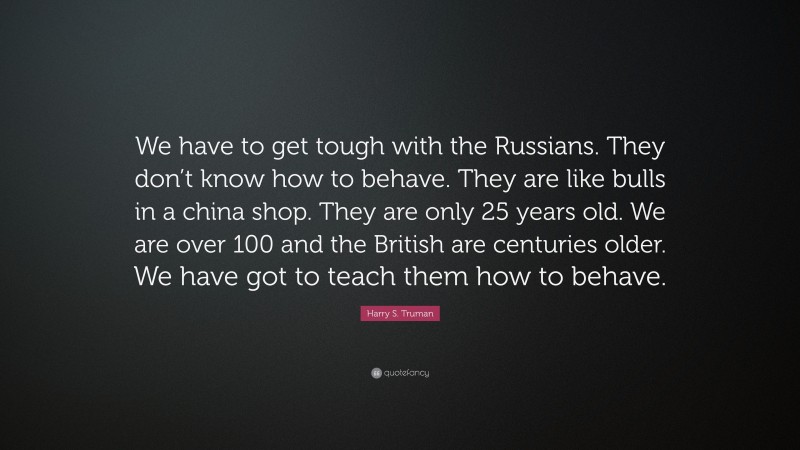 Harry S. Truman Quote: “We have to get tough with the Russians. They don’t know how to behave. They are like bulls in a china shop. They are only 25 years old. We are over 100 and the British are centuries older. We have got to teach them how to behave.”