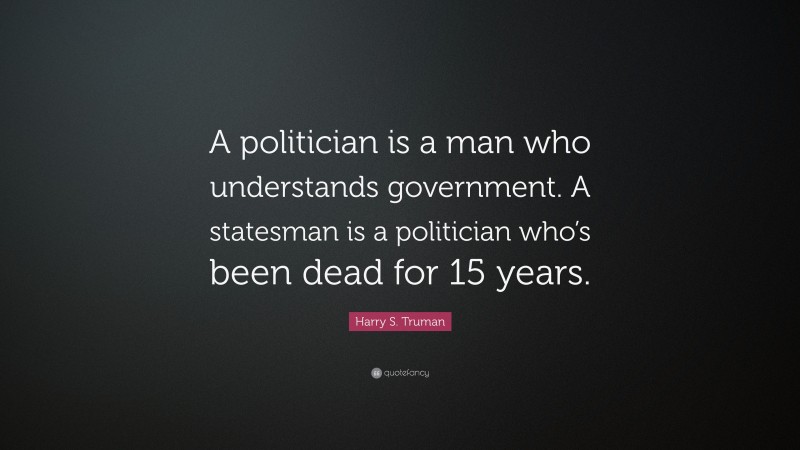 Harry S. Truman Quote: “A politician is a man who understands government. A statesman is a politician who’s been dead for 15 years.”