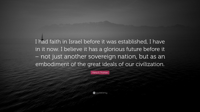 Harry S. Truman Quote: “I had faith in Israel before it was established, I have in it now. I believe it has a glorious future before it – not just another sovereign nation, but as an embodiment of the great ideals of our civilization.”