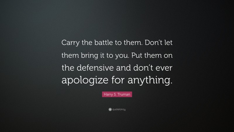 Harry S. Truman Quote: “Carry the battle to them. Don’t let them bring it to you. Put them on the defensive and don’t ever apologize for anything.”