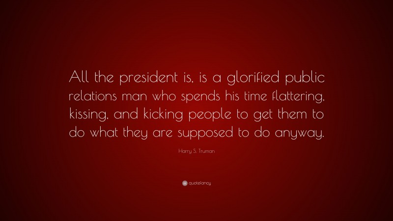 Harry S. Truman Quote: “All the president is, is a glorified public relations man who spends his time flattering, kissing, and kicking people to get them to do what they are supposed to do anyway.”
