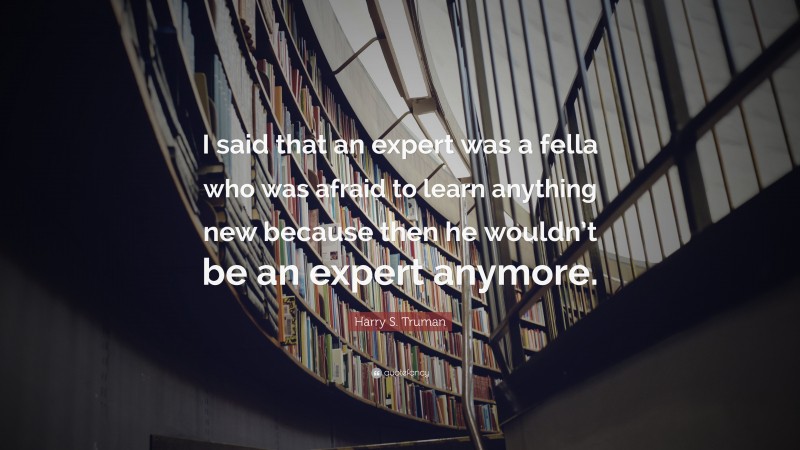 Harry S. Truman Quote: “I said that an expert was a fella who was afraid to learn anything new because then he wouldn’t be an expert anymore.”