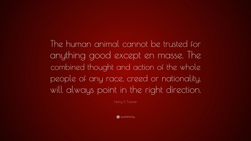 Harry S. Truman Quote: “The human animal cannot be trusted for anything good except en masse. The combined thought and action of the whole people of any race, creed or nationality, will always point in the right direction.”