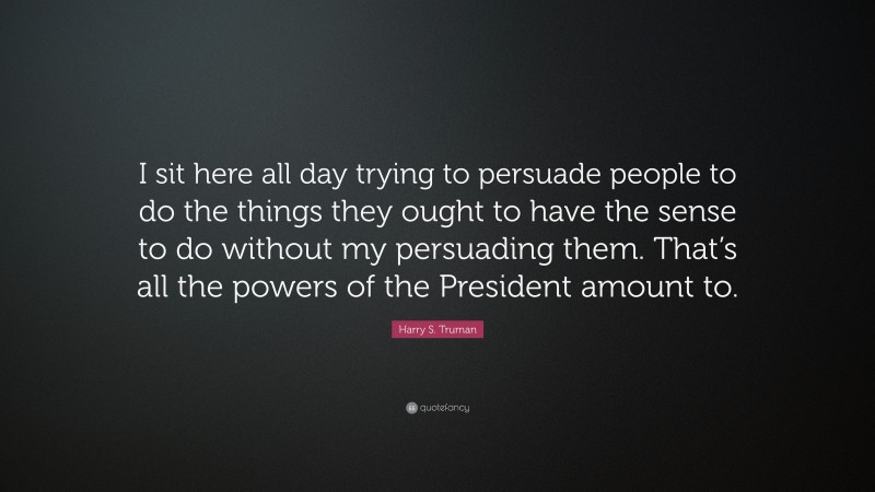 Harry S. Truman Quote: “I sit here all day trying to persuade people to do the things they ought to have the sense to do without my persuading them. That’s all the powers of the President amount to.”