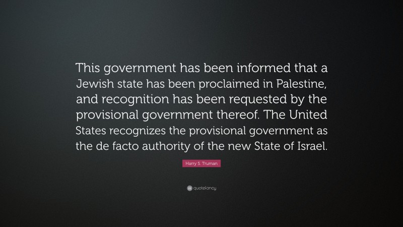 Harry S. Truman Quote: “This government has been informed that a Jewish state has been proclaimed in Palestine, and recognition has been requested by the provisional government thereof. The United States recognizes the provisional government as the de facto authority of the new State of Israel.”