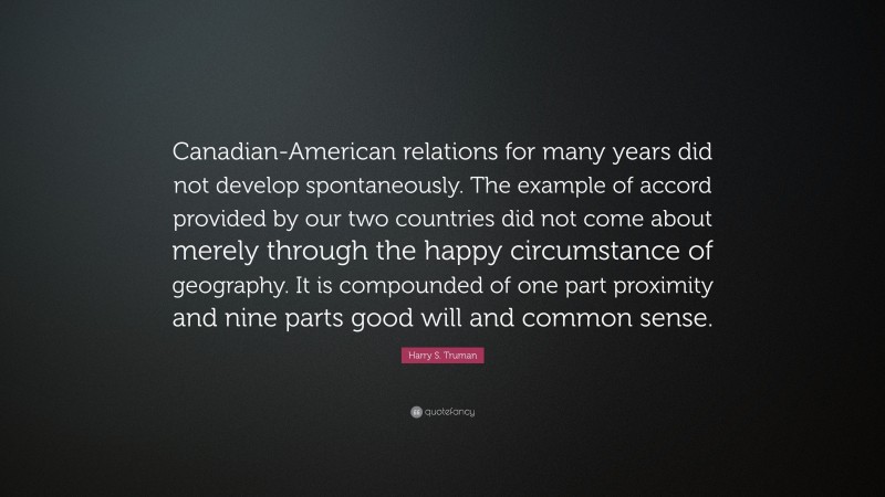 Harry S. Truman Quote: “Canadian-American relations for many years did not develop spontaneously. The example of accord provided by our two countries did not come about merely through the happy circumstance of geography. It is compounded of one part proximity and nine parts good will and common sense.”
