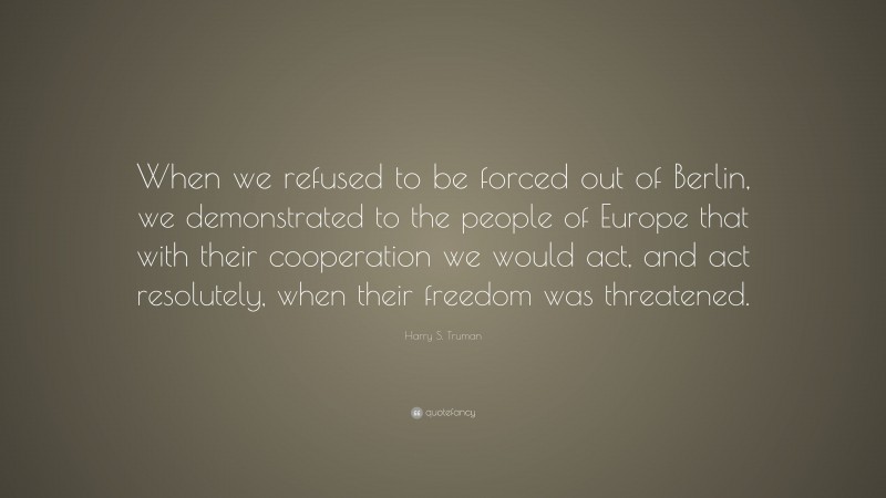 Harry S. Truman Quote: “When we refused to be forced out of Berlin, we demonstrated to the people of Europe that with their cooperation we would act, and act resolutely, when their freedom was threatened.”