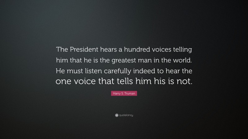 Harry S. Truman Quote: “The President hears a hundred voices telling him that he is the greatest man in the world. He must listen carefully indeed to hear the one voice that tells him his is not.”