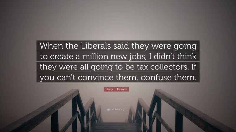 Harry S. Truman Quote: “When the Liberals said they were going to create a million new jobs, I didn’t think they were all going to be tax collectors. If you can’t convince them, confuse them.”