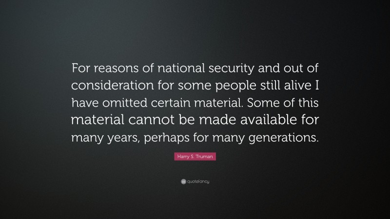 Harry S. Truman Quote: “For reasons of national security and out of consideration for some people still alive I have omitted certain material. Some of this material cannot be made available for many years, perhaps for many generations.”