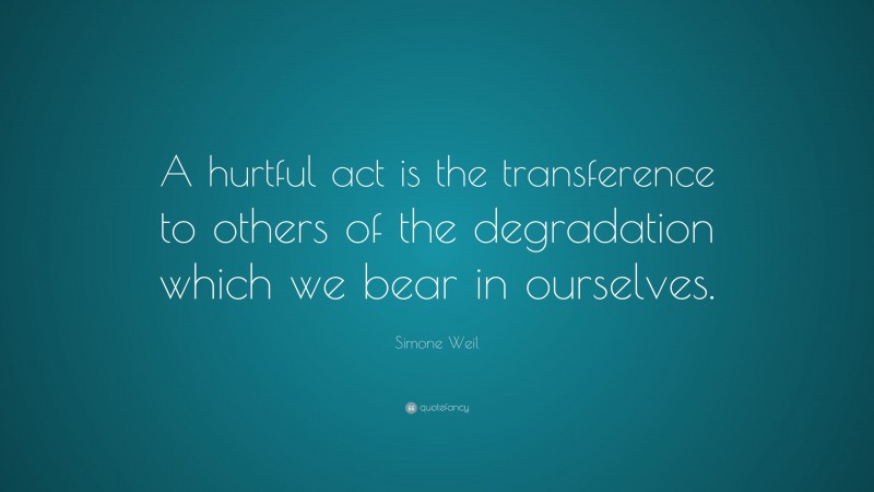 Simone Weil Quote: “A hurtful act is the transference to others of the degradation which we bear in ourselves.”