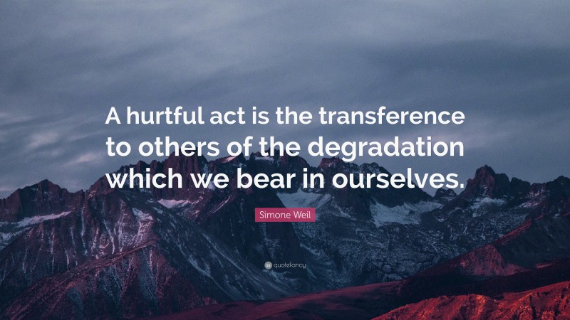 Simone Weil Quote: “A hurtful act is the transference to others of the degradation which we bear in ourselves.”