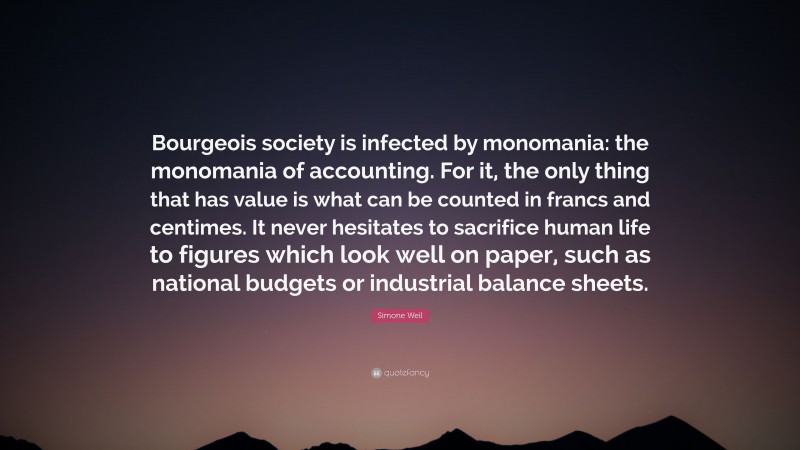 Simone Weil Quote: “Bourgeois society is infected by monomania: the monomania of accounting. For it, the only thing that has value is what can be counted in francs and centimes. It never hesitates to sacrifice human life to figures which look well on paper, such as national budgets or industrial balance sheets.”