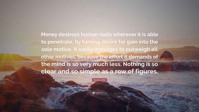 Simone Weil Quote: “Money destroys human roots wherever it is able to penetrate, by turning desire for gain into the sole motive. It easily manages to outweigh all other motives, because the effort it demands of the mind is so very much less. Nothing is so clear and so simple as a row of figures.”