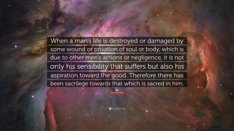 Simone Weil Quote: “When a man’s life is destroyed or damaged by some wound or privation of soul or body, which is due to other men’s actions or negligence, it is not only his sensibility that suffers but also his aspiration toward the good. Therefore there has been sacrilege towards that which is sacred in him.”