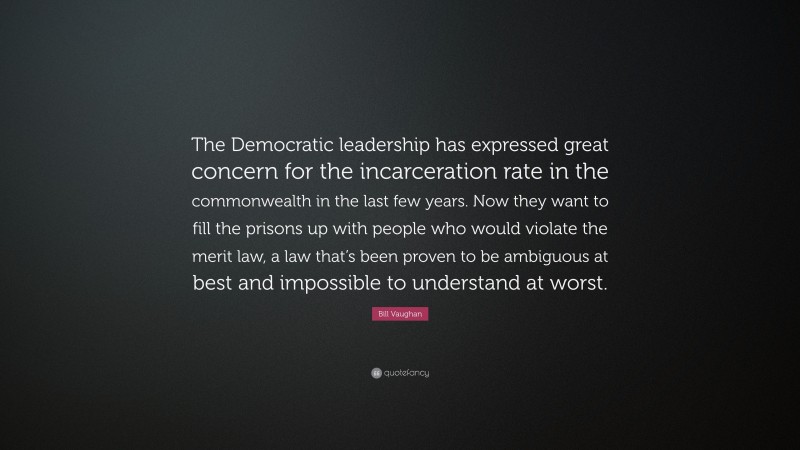 Bill Vaughan Quote: “The Democratic leadership has expressed great concern for the incarceration rate in the commonwealth in the last few years. Now they want to fill the prisons up with people who would violate the merit law, a law that’s been proven to be ambiguous at best and impossible to understand at worst.”