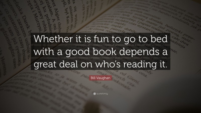 Bill Vaughan Quote: “Whether it is fun to go to bed with a good book depends a great deal on who’s reading it.”