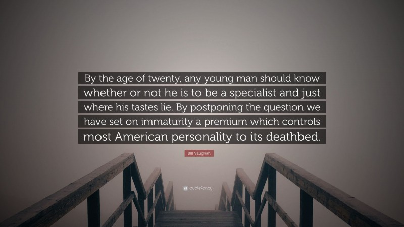 Bill Vaughan Quote: “By the age of twenty, any young man should know whether or not he is to be a specialist and just where his tastes lie. By postponing the question we have set on immaturity a premium which controls most American personality to its deathbed.”