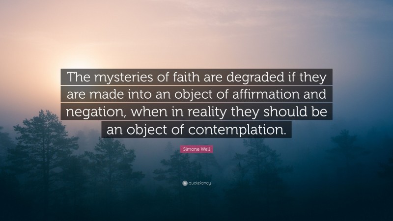 Simone Weil Quote: “The mysteries of faith are degraded if they are made into an object of affirmation and negation, when in reality they should be an object of contemplation.”