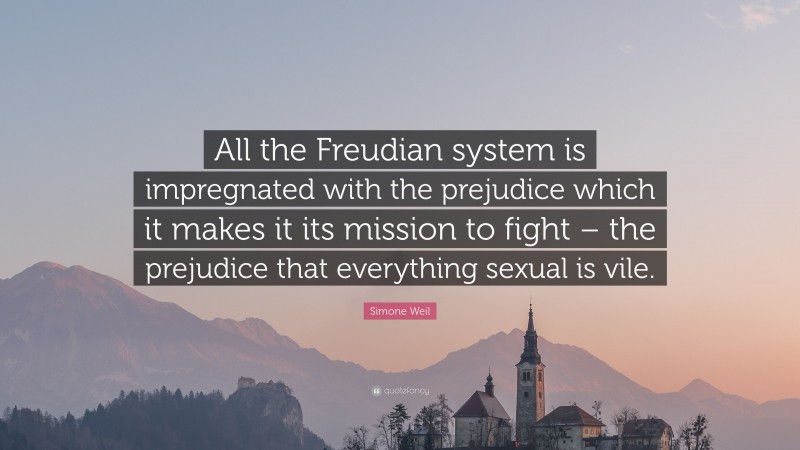 Simone Weil Quote: “All the Freudian system is impregnated with the prejudice which it makes it its mission to fight – the prejudice that everything sexual is vile.”