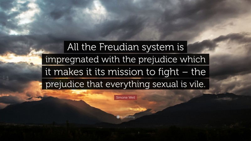 Simone Weil Quote: “All the Freudian system is impregnated with the prejudice which it makes it its mission to fight – the prejudice that everything sexual is vile.”