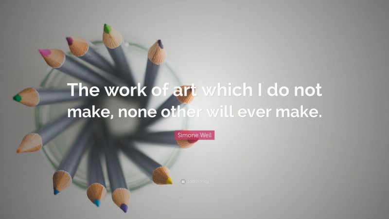 Simone Weil Quote: “The work of art which I do not make, none other will ever make.”