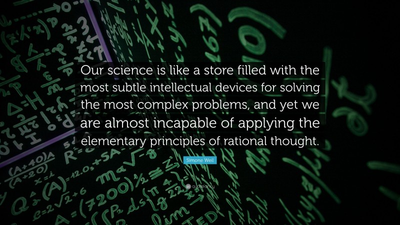 Simone Weil Quote: “Our science is like a store filled with the most subtle intellectual devices for solving the most complex problems, and yet we are almost incapable of applying the elementary principles of rational thought.”