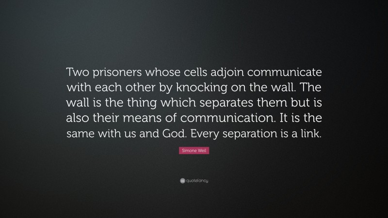 Simone Weil Quote: “Two prisoners whose cells adjoin communicate with each other by knocking on the wall. The wall is the thing which separates them but is also their means of communication. It is the same with us and God. Every separation is a link.”