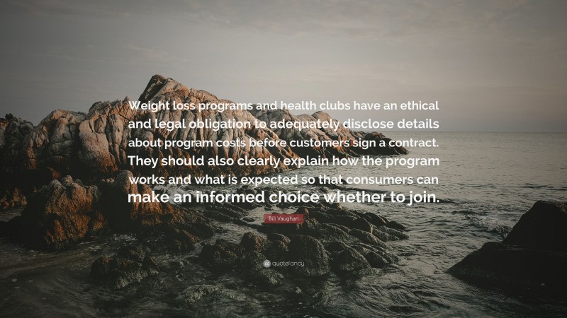 Bill Vaughan Quote: “Weight loss programs and health clubs have an ethical and legal obligation to adequately disclose details about program costs before customers sign a contract. They should also clearly explain how the program works and what is expected so that consumers can make an informed choice whether to join.”