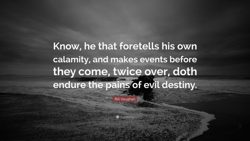 Bill Vaughan Quote: “Know, he that foretells his own calamity, and makes events before they come, twice over, doth endure the pains of evil destiny.”