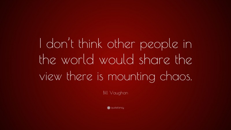 Bill Vaughan Quote: “I don’t think other people in the world would share the view there is mounting chaos.”