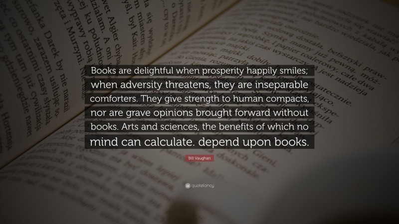 Bill Vaughan Quote: “Books are delightful when prosperity happily smiles; when adversity threatens, they are inseparable comforters. They give strength to human compacts, nor are grave opinions brought forward without books. Arts and sciences, the benefits of which no mind can calculate. depend upon books.”