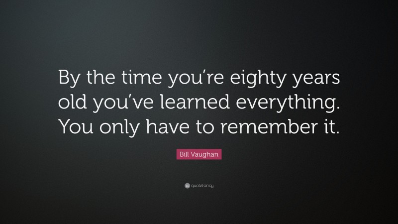 Bill Vaughan Quote: “By the time you’re eighty years old you’ve learned everything. You only have to remember it.”