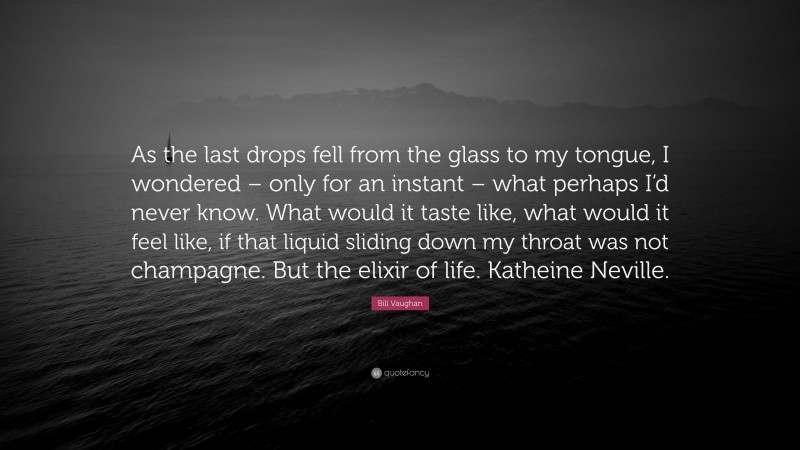 Bill Vaughan Quote: “As the last drops fell from the glass to my tongue, I wondered – only for an instant – what perhaps I’d never know. What would it taste like, what would it feel like, if that liquid sliding down my throat was not champagne. But the elixir of life. Katheine Neville.”