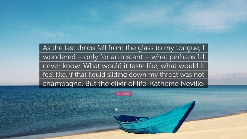 Bill Vaughan Quote: “As the last drops fell from the glass to my tongue, I wondered – only for an instant – what perhaps I’d never know. What would it taste like, what would it feel like, if that liquid sliding down my throat was not champagne. But the elixir of life. Katheine Neville.”