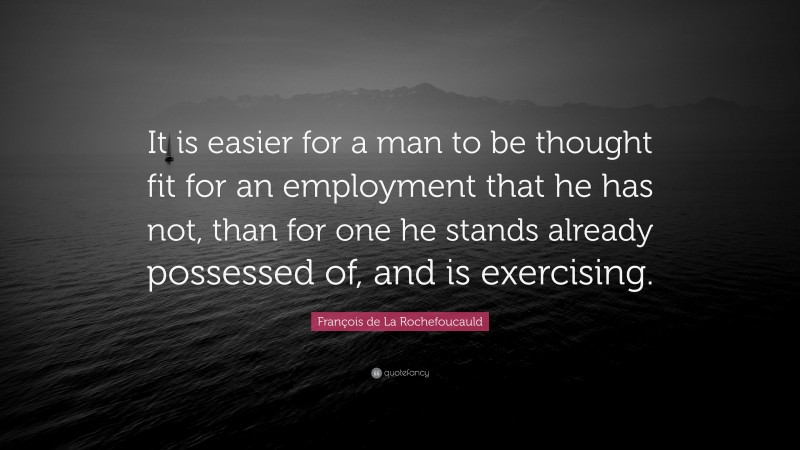 François de La Rochefoucauld Quote: “It is easier for a man to be thought fit for an employment that he has not, than for one he stands already possessed of, and is exercising.”
