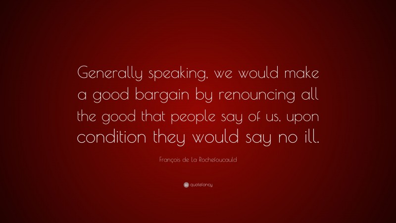 François de La Rochefoucauld Quote: “Generally speaking, we would make a good bargain by renouncing all the good that people say of us, upon condition they would say no ill.”