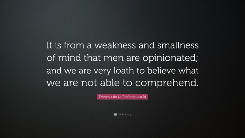 François de La Rochefoucauld Quote: “It is from a weakness and smallness of mind that men are opinionated; and we are very loath to believe what we are not able to comprehend.”