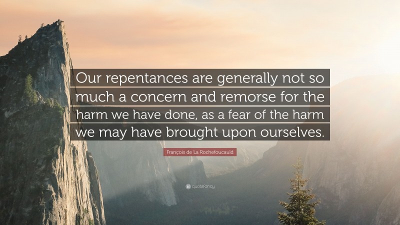 François de La Rochefoucauld Quote: “Our repentances are generally not so much a concern and remorse for the harm we have done, as a fear of the harm we may have brought upon ourselves.”