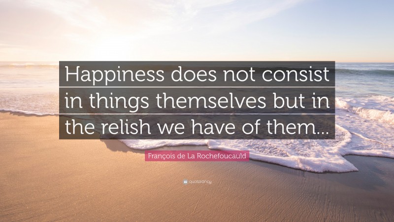François de La Rochefoucauld Quote: “Happiness does not consist in things themselves but in the relish we have of them...”