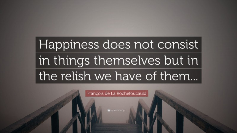 François de La Rochefoucauld Quote: “Happiness does not consist in things themselves but in the relish we have of them...”