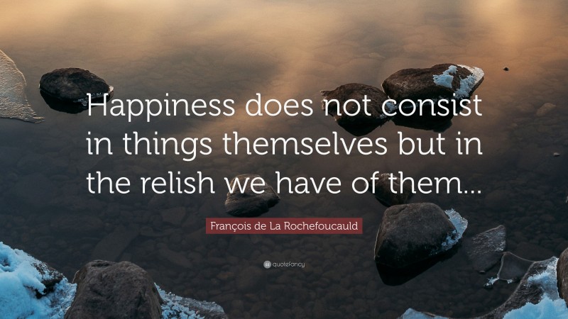 François de La Rochefoucauld Quote: “Happiness does not consist in things themselves but in the relish we have of them...”