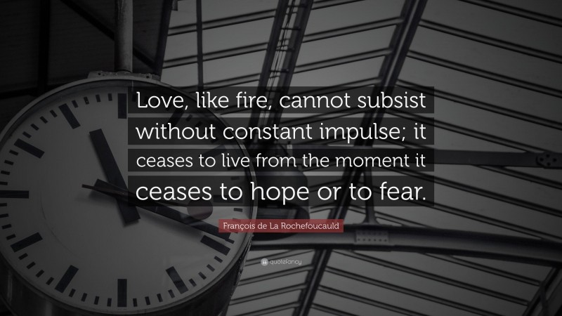 François de La Rochefoucauld Quote: “Love, like fire, cannot subsist without constant impulse; it ceases to live from the moment it ceases to hope or to fear.”