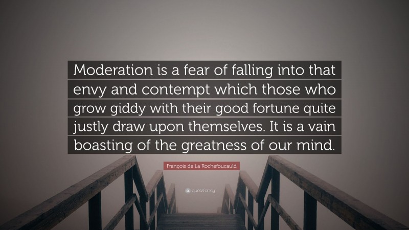 François de La Rochefoucauld Quote: “Moderation is a fear of falling into that envy and contempt which those who grow giddy with their good fortune quite justly draw upon themselves. It is a vain boasting of the greatness of our mind.”